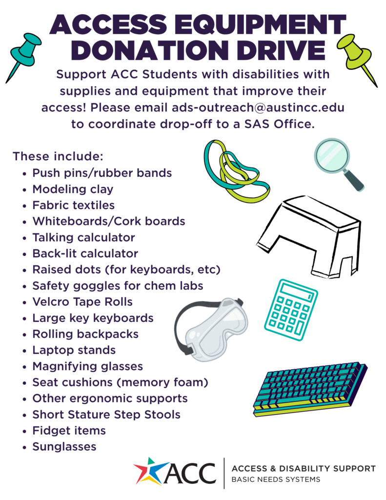 Access Equipment  Donation Drive
Support ACC Students with disabilities with supplies and equipment that improve their access! Please email ads-outreach@austincc.edu to coordinate drop-off to a SAS Office.
These include:
Push pins/rubber bands
Modeling clay
Fabric textiles
Whiteboards/Cork boards
Talking calculator
Back-lit calculator
Raised dots (for keyboards, etc)
Safety goggles for chem labs
Velcro Tape Rolls
Large key keyboards 
Rolling backpacks 
Laptop stands 
Magnifying glasses 
Seat cushions (memory foam)
Other ergonomic supports
Short Stature Step Stools
Fidget items
Sunglasses
Austin Community College
Access & Disability Support
Basic Needs Systems